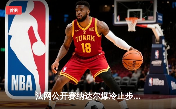 法网公开赛纳达尔爆冷止步八强 阿尔卡拉斯鏖战五盘晋级半决赛