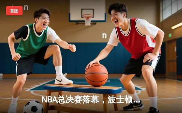 NBA总决赛落幕，波士顿凯尔特人时隔16年再夺总冠军