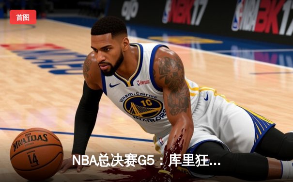 NBA总决赛G5：库里狂砍43分，勇士险胜绿军夺赛点